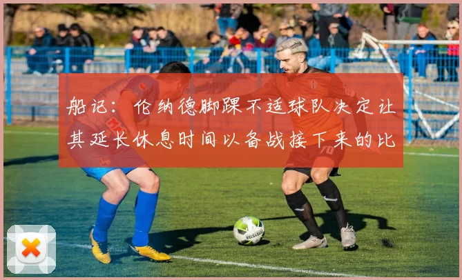 船记：伦纳德脚踝不适球队决定让其延长休息时间以备战接下来的比赛