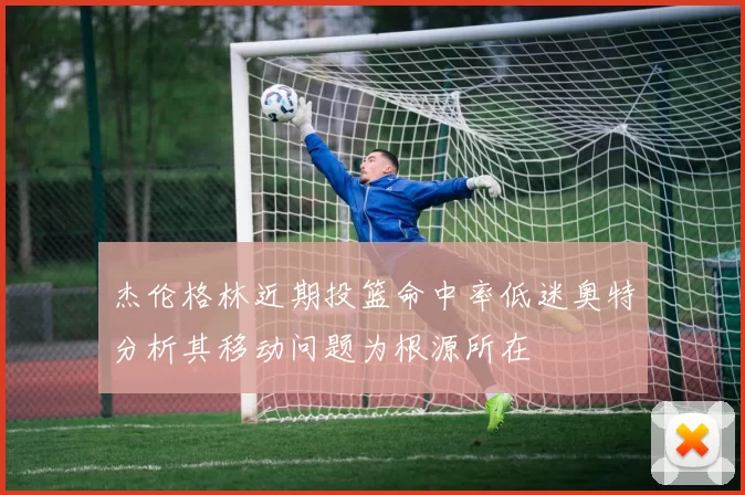 杰伦格林近期投篮命中率低迷奥特分析其移动问题为根源所在
