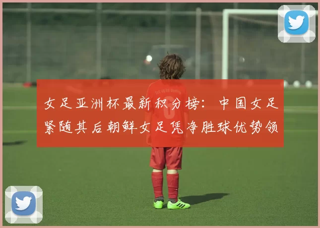 女足亚洲杯最新积分榜：中国女足紧随其后朝鲜女足凭净胜球优势领跑
