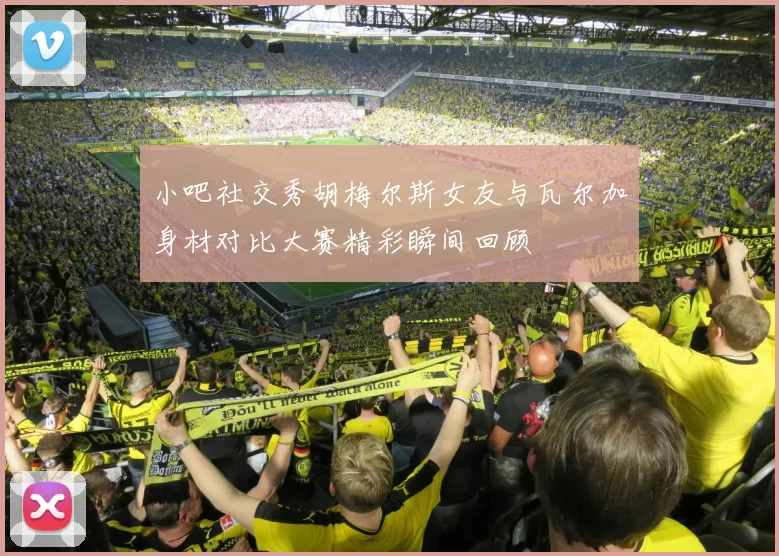 小吧社交秀胡梅尔斯女友与瓦尔加身材对比大赛精彩瞬间回顾