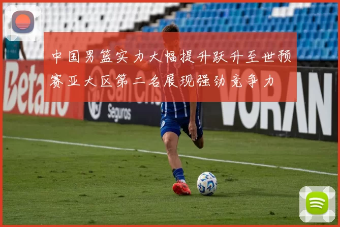 中国男篮实力大幅提升跃升至世预赛亚大区第二名展现强劲竞争力