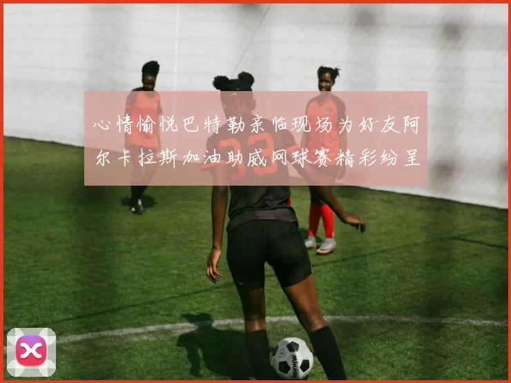 心情愉悦巴特勒亲临现场为好友阿尔卡拉斯加油助威网球赛精彩纷呈
