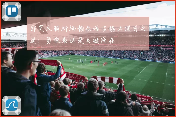 郭昊文解析杨瀚森语言能力提升之道：勇敢表达是关键所在