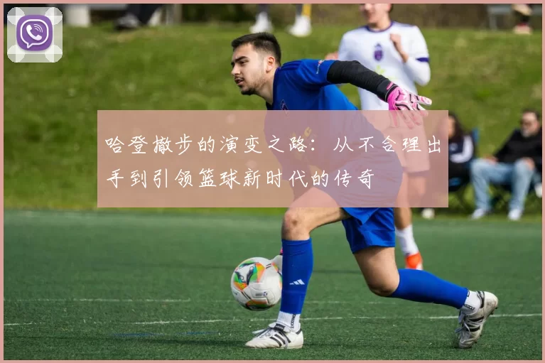 哈登撤步的演变之路：从不合理出手到引领篮球新时代的传奇