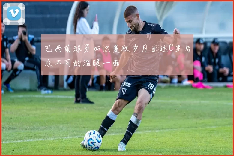 巴西前球员回忆曼联岁月亲述C罗与众不同的温暖一面