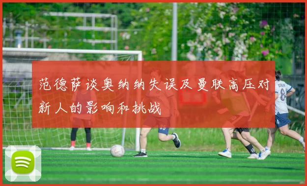范德萨谈奥纳纳失误及曼联高压对新人的影响和挑战