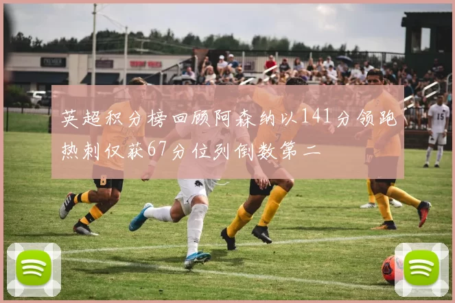 英超积分榜回顾阿森纳以141分领跑热刺仅获67分位列倒数第二