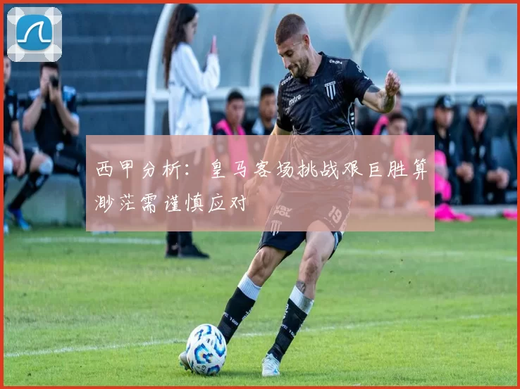 西甲分析：皇马客场挑战艰巨胜算渺茫需谨慎应对