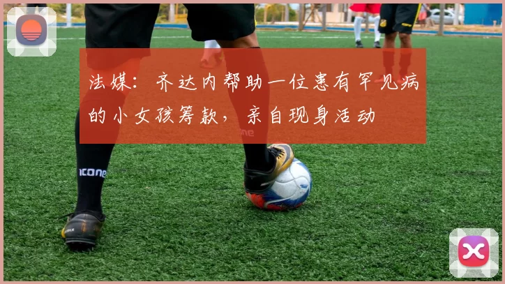 法媒：齐达内帮助一位患有罕见病的小女孩筹款，亲自现身活动