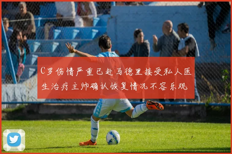 C罗伤情严重已赴马德里接受私人医生治疗主帅确认恢复情况不容乐观