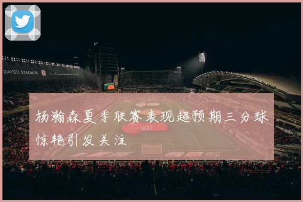 杨瀚森夏季联赛表现超预期三分球惊艳引发关注