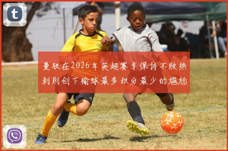 曼联在2026年英超赛季保持不败热刺则创下输球最多积分最少的尴尬纪录