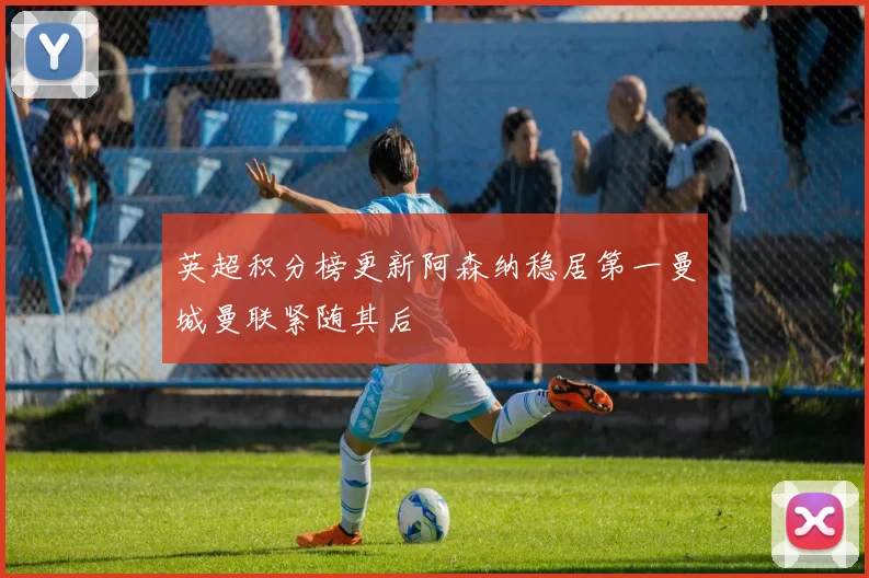 英超积分榜更新阿森纳稳居第一曼城曼联紧随其后
