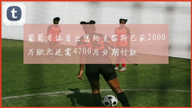 葡萄牙体育出售约克雷斯已获2000万欧元还需4700万分期付款