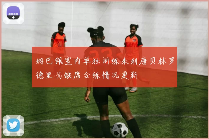 姆巴佩室内单独训练米利唐贝林罗德里戈缺席合练情况更新