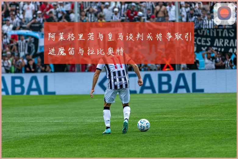 阿莱格里若与皇马谈判或将争取引进魔笛与拉比奥特