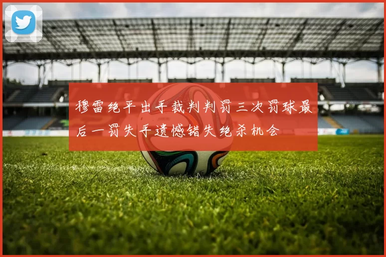 穆雷绝平出手裁判判罚三次罚球最后一罚失手遗憾错失绝杀机会