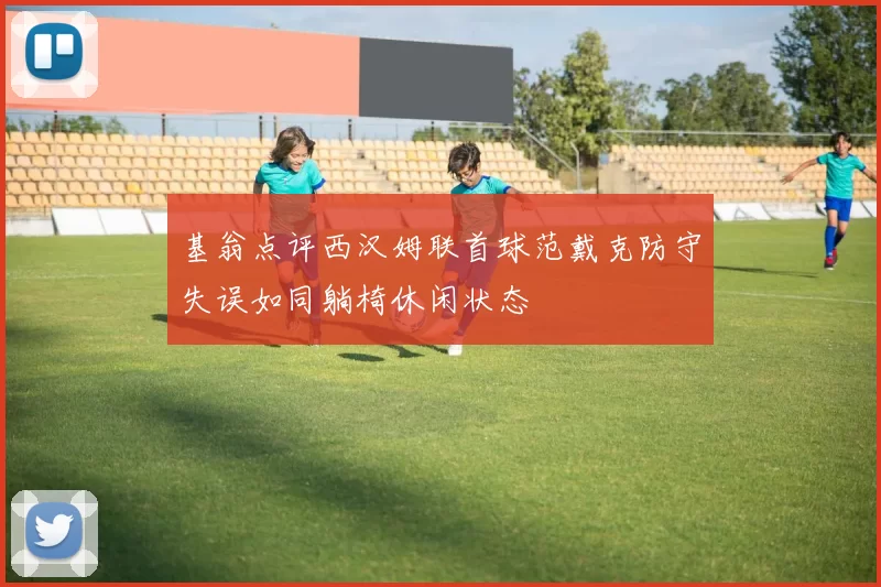 基翁点评西汉姆联首球范戴克防守失误如同躺椅休闲状态