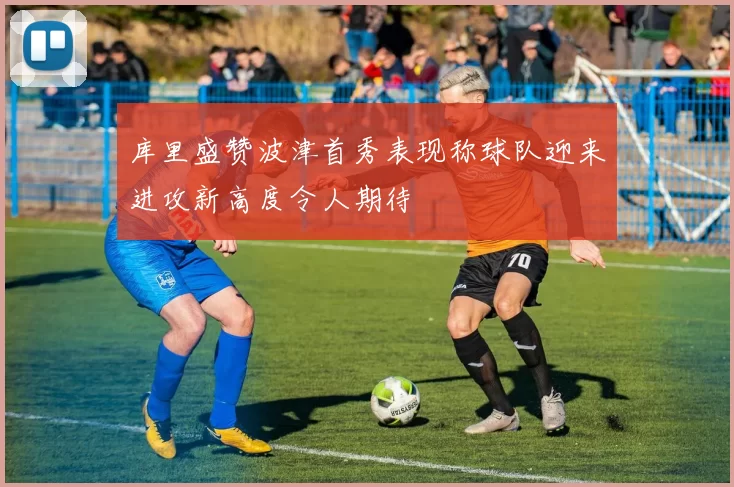 库里盛赞波津首秀表现称球队迎来进攻新高度令人期待