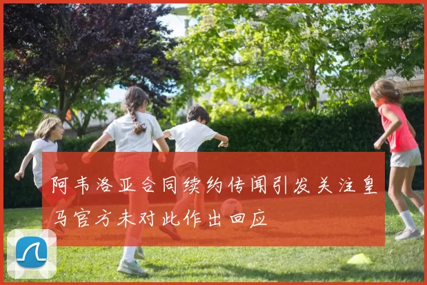阿韦洛亚合同续约传闻引发关注皇马官方未对此作出回应