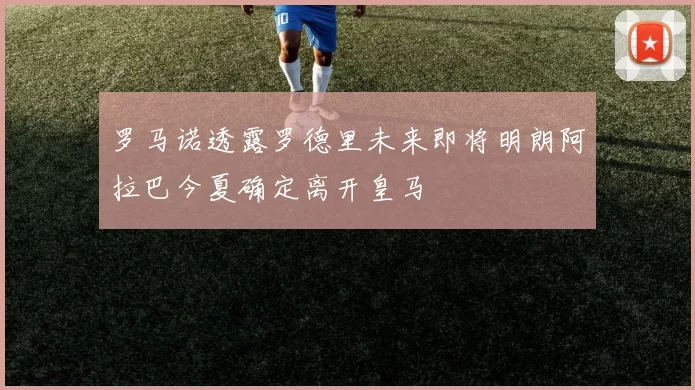 罗马诺透露罗德里未来即将明朗阿拉巴今夏确定离开皇马
