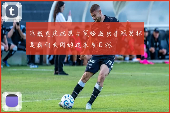 范戴克庆祝恩古莫哈成功夺冠奖杯是我们共同的追求与目标