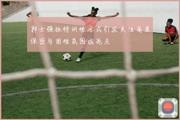郭士强独特训练方式引发关注高度保密与困难氛围成亮点